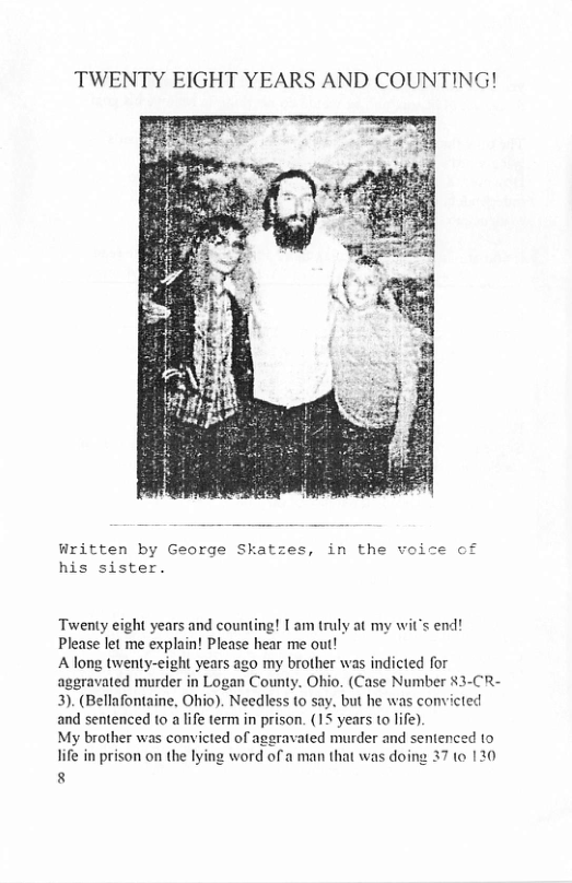 TWENTY EIGHT YEARS AND COUNTING! Written by George Skatzes, in the voice of his sister. Twenty eight years and counting! I am truly at my wit’s end! Please let me exphin! Please hear me out! A long twenty-eight years ago my brother was indicted for aggravated murder in Logan County. Ohio. (Case Number $3-CR- 3). (Bellafontaine, Ohio). Needless to say, but he was convicted and sentenced to a life term in prison. (15 years 1o life). My brother was convicted of aggravated murder and sentenced to life in prison on the lying word of a man that was doing 37 to 120 8